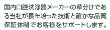 国内口腔洗浄器メーカーの草分けである当社が長年培った技術と確かな品質保証体制でお客様をサポートします。