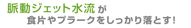 脈動ジェット水流がプラークや食べかすをしっかり落とす！