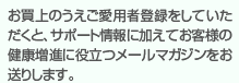 お買上のうえご愛用者登録をしていただくと、サポート情報に加えてお客様の健康増進に役立つメールマガジンをお送りします。