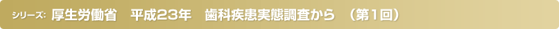 厚生労働省　平成23年　歯科疾患実態調査から　（第1回）