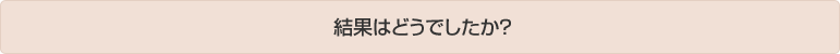 結果はどうでしたか？