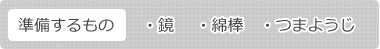 準備するもの、鏡　、綿棒、つまようじ