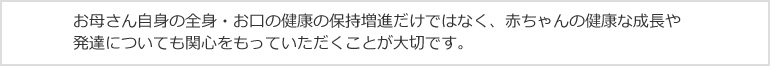 お母さん自身の全身・お口の健康の保持増進だけではなく、赤ちゃんの健康な成長や発達についても関心をもっていただくことが大切です。