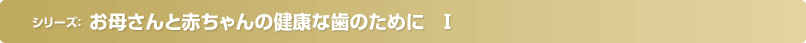 お母さんと赤ちゃんの健康な歯のために　Ⅰ