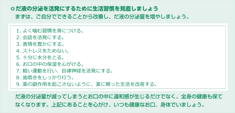 だ液の分泌を活発にするために生活習慣を見直しましょう。まずは、ご自分でできることから改善し、だ液の分泌量を増やしましょう。1. よく噛む習慣を身につける。2. 会話を活発にする。3. 表情を豊かにする。4. ストレスをためない。5. 十分に水分をとる。6. お口の中の保湿を心がける。7. 軽い運動を行い、自律神経を活発にする。8. 歯磨きをしっかり行う。9. 薬の副作用を起こさないように、薬に頼った生活を改善する。　だ液の分泌量が減ってしまうとお口の中に違和感が生じるだけでなく、全身の健康も保てなくなります。上記にあることを心がけ、いつも健康なお口、身体でいましょう。
