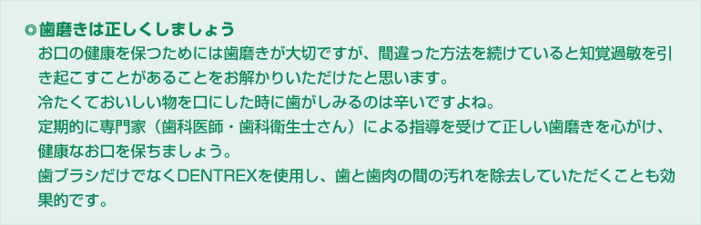 歯磨きは正しくしましょう。お口の健康を保つためには歯磨きが大切ですが、間違った方法を続けていると知覚過敏を引　き起こすことがあることをお解かりいただけたと思います。冷たくておいしい物を口にした時に歯がしみるのは辛いですよね。定期的に専門家（歯科医師・歯科衛生士さん）による指導を受けて正しい歯磨きを心がけ、健康なお口を保ちましょう。歯ブラシだけでなくDENTREXを使用し、歯と歯肉の間の汚れを除去していただくことも効果的です。