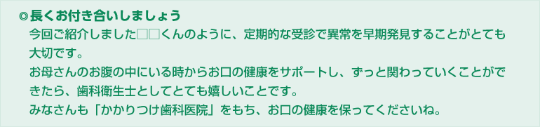 長くお付き合いしましょう。今回ご紹介しました□□くんのように、定期的な受診で異常を早期発見することがとても 大切です。お母さんのお腹の中にいる時からお口の健康をサポートし、ずっと関わっていくことがで きたら、歯科衛生士としてとても嬉しいことです。みなさんも「かかりつけ歯科医院」をもち、お口の健康を保ってくださいね。