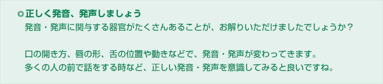 ◎正しく発音、発声しましょう
発音・発声に関与する器官がたくさんあることが、お解りいただけましたでしょうか?
口の開き方、唇の形、舌の位置や動きなどで、発音・発声が変わってきます。
多くの人の前で話をする時など、正しい発音・発声を意識してみると良いですね。