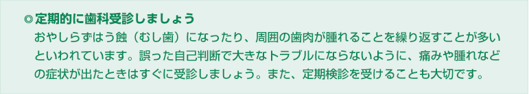 ◎定期的に歯科受診しましょう
おやしらずはう蝕(むし歯)になったり、周囲の歯肉が腫れることを繰り返すことが多い
といわれています。誤った自己判断で大きなトラブルにならないように、痛みや腫れなど
の症状が出たときはすぐに受診しましょう。また、定期検診を受けることも大切です。