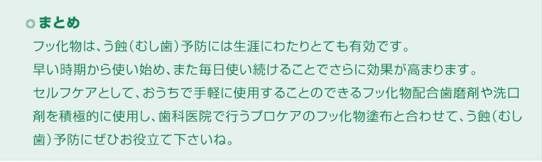 ◎ まとめ
フッ化物は、う蝕（むし歯）予防には生涯にわたりとても有効です。
早い時期から使い始め、また毎日使い続けることでさらに効果が高まります。
セルフケアとして、おうちで手軽に使用することのできるフッ化物配合歯磨剤や洗口剤を積極的に使用し、歯科医院で行うプロケアのフッ化物塗布と合わせて、う蝕（むし歯）予防にぜひお役立て下さいね。