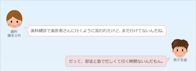 歯科衛生士 M：
 歯科健診で歯医者さんに行くように言われたけど、まだ行けてないんだね。
男子生徒：
 だって、部活と塾で忙しくて行く時間ないんだもん。