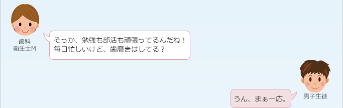 歯科衛生士 M：
 そっか、勉強も部活も頑張ってるんだね！毎日忙しいけど、歯磨きはしてる？
男子生徒：
 うん、まぁ一応。