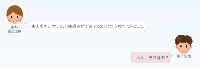 歯科衛生士 M：
 歯肉炎も、ちゃんと歯磨きができてないとなっちゃうんだよ。
男子生徒：
 へぇ、そうなの？