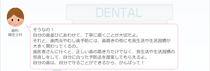 歯科衛生士 M：
 そうなの！
 自分の歯並びにあわせて、丁寧に磨くことが大切だよ。
 それと、歯肉炎やむし歯予防には、歯磨きの他にも食生活や生活習慣が大きく関わってくるの。
 歯医者さんに行くと、正しい歯の磨き方だけでなく、食生活や生活習慣の見直しをして、自分に合った予防法を提案してもらえるよ。
 自分の歯は、自分で守ることができるから、がんばって！
