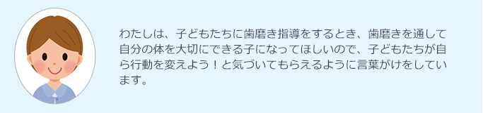 わたしは、子どもたちに歯磨き指導をするとき、歯磨きを通して自分の体を大切にできる子になってほしいので、子どもたちが自ら行動を変えよう！と気づいてもらえるように言葉がけをしています。