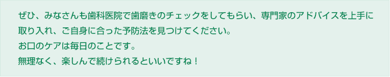 ぜひ、みなさんも歯科医院で歯磨きのチェックをしてもらい、専門家のアドバイスを上手に取り入れ、ご自身に合った予防法を見つけてください。
お口のケアは毎日のことです。無理なく、楽しんで続けられるといいですね！