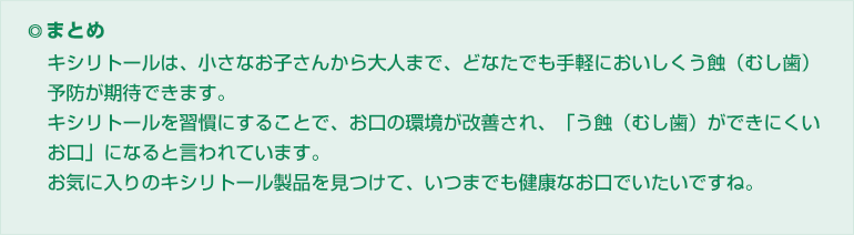 ◎まとめ
キシリトールは、小さなお子さんから大人まで、どなたでも手軽においしくう蝕(むし歯)予防が期待できます。
キシリトールを習慣にすることで、お口の環境が改善され、「う蝕(むし歯)ができにくいお口」になると言われています。
お気に入りのキシリトール製品を見つけて、いつまでも健康なお口でいたいですね。
