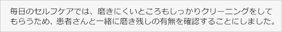 毎日のセルフケアでは、磨きにくいところもしっかりクリーニングをしてもらうため、患者さんと一緒に磨き残しの有無を確認することにしました。
