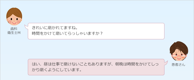 歯科衛生士M:
きれいに磨かれてますね。
時間をかけて磨いてらっしゃいますか?
患者さん:
はい、昼は仕事で磨けないこともありますが、朝晩は時間をかけてしっかり磨くようにしています。