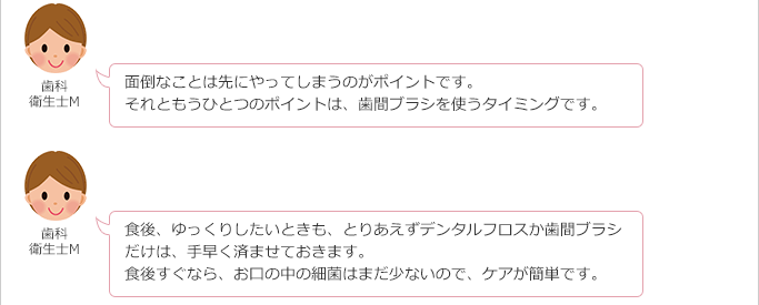 歯科衛生士M:
面倒なことは先にやってしまうのがポイントです。
それともうひとつのポイントは、歯間ブラシを使うタイミングです。
食後、ゆっくりしたいときも、とりあえずデンタルフロスか歯間ブラシだけは、手早く済ませておきます。
食後すぐなら、お口の中の細菌はまだ少ないので、ケアが簡単です。