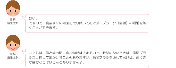 患者さん:
そうなんですね。
細菌が増えると歯肉炎になるんですか?
歯科衛生士M:
はい。
ですので、食後すぐに細菌を取り除いておけば、プラーク(歯垢)の増殖を防ぐ。ことができます。
わたしは、歯と歯の間に食べ物がはさまるので、時間のないときは、歯間ブラシだけ通して出かけることもありますが、歯間ブラシを通しておけば、歯ぐきが痛むことはほとんどありませんよ。