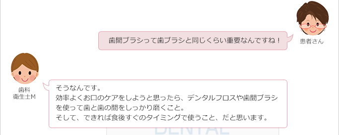 患者さん:
歯間ブラシって歯ブラシと同じくらい重要なんですね!
歯科衛生士M:
そうなんです。
効率よくお口のケアをしようと思ったら、デンタルフロスや歯間ブラシを使って歯と歯の間をしっかり磨くこと。
そして、できれば食後すぐのタイミングで使うこと、だと思います。
