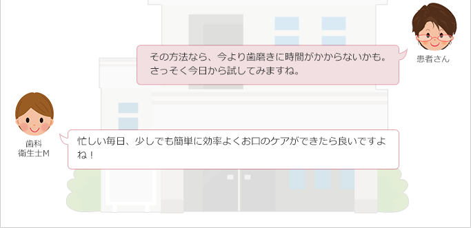 患者さん:
その方法なら、今より歯磨きに時間がかからないかも。
さっそく今日から試してみますね。
歯科衛生士M:
忙しい毎日、少しでも簡単に効率よくお口のケアができたら良いですよね!