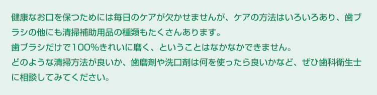 健康なお口を保つためには毎日のケアが欠かせませんが、ケアの方法はいろいろあり、歯ブラシの他にも清掃補助用品の種類もたくさんあります。
歯ブラシだけで100%きれいに磨く、ということはなかなかできません。
どのような清掃方法が良いか、歯磨剤や洗口剤は何を使ったら良いかなど、ぜひ歯科衛生士に相談してみてください。
また、普段からフッ化物やキシリトールなどを上手に取り入れ、お口の中を良い環境にしておくことも大切なケアのひとつです。
ご自分の生活習慣に合ったケアの方法を選び、楽しく続けられると良いですね!