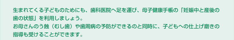生まれてくる子どものためにも、歯科医院へ足を運び、母子健康手帳の「妊娠中と産後の歯の状態」を利用しましょう。お母さんのう蝕（むし歯）や歯周病の予防ができるのと同時に、子どもへの仕上げ磨きの指導も受けることができます。