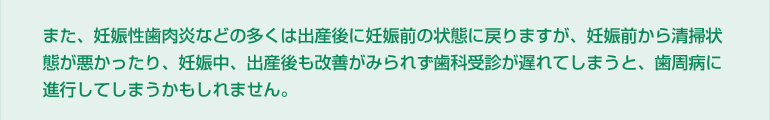 また、妊娠性歯肉炎などの多くは出産後に妊娠前の状態に戻りますが、妊娠前から清掃状態が悪かったり、妊娠中、出産後も改善がみられず歯科受診が遅れてしまうと、歯周病に進行してしまうかもしれません。