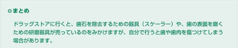 ◎まとめ ドラッグストアに行くと、歯石を除去するための器具(スケーラー)や、歯の表面を磨くための研磨器具が売っているのをみかけますが、自分で行うと歯や歯肉を傷つけてしまう場合があります。