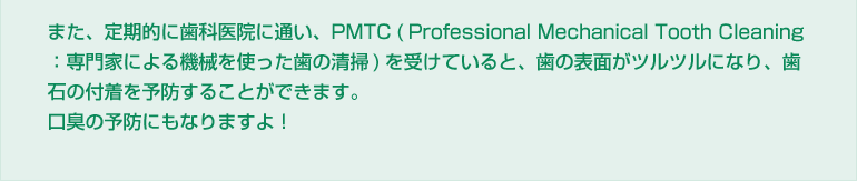 また、定期的に歯科医院に通い、PMTC(Professional Mechanical Tooth Cleaning:専門家による機械を使った歯の清掃)を受けていると、歯の表面がツルツルになり、歯石の付着を予防することができます。口臭の予防にもなりますよ!