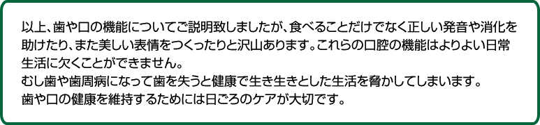 以上、歯や口の機能についてご説明致しましたが、食べることだけでなく正しい発音や消化を助けたり、また美しい表情をつくったりと沢山あります。これらの口腔の機能はよりよい日常生活に欠くことができません。むし歯や歯周病になって歯を失うと健康で生き生きとした生活を脅かしてしまいます。歯や口の健康を維持するためには日ごろのケアが大切です。